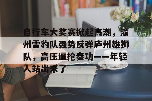 自行车大奖赛掀起高潮，渝州雷豹队强势反弹庐州雄狮队，高压逼抢奏功——年轻人站出来了的简单介绍