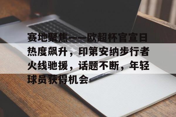 爱游戏体育-赛地聚焦——欧超杯官宣日热度飙升，印第安纳步行者火线驰援，话题不断，年轻球员获得机会的简单介绍