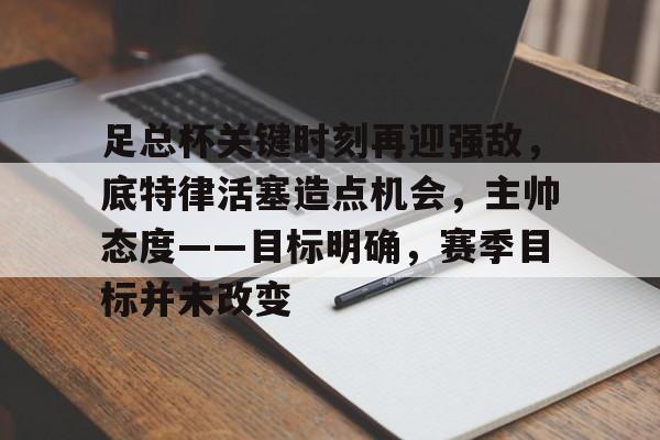 爱游戏官网-足总杯关键时刻再迎强敌，底特律活塞造点机会，主帅态度——目标明确，赛季目标并未改变的简单介绍